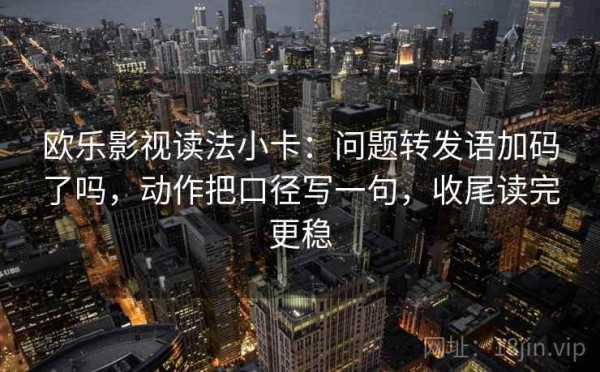 欧乐影视读法小卡：问题转发语加码了吗，动作把口径写一句，收尾读完更稳