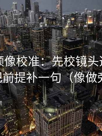 西瓜视频像校准：先校镜头选择性强吗，再把前提补一句（像做旁白校对）