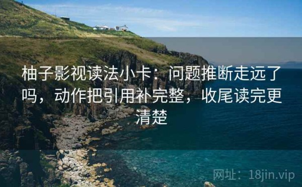 柚子影视读法小卡：问题推断走远了吗，动作把引用补完整，收尾读完更清楚