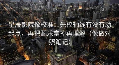 星辰影院像校准：先校轴线有没有动起点，再把配乐拿掉再理解（像做对照笔记）