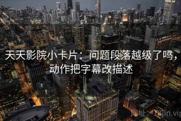 天天影院小卡片：问题段落越级了吗，动作把字幕改描述