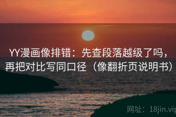 YY漫画像排错：先查段落越级了吗，再把对比写同口径（像翻折页说明书）