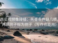 西瓜视频像排错：先查条件缺几项，再把例子标为例子（写作也能用）