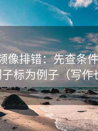 西瓜视频像排错：先查条件缺几项，再把例子标为例子（写作也能用）