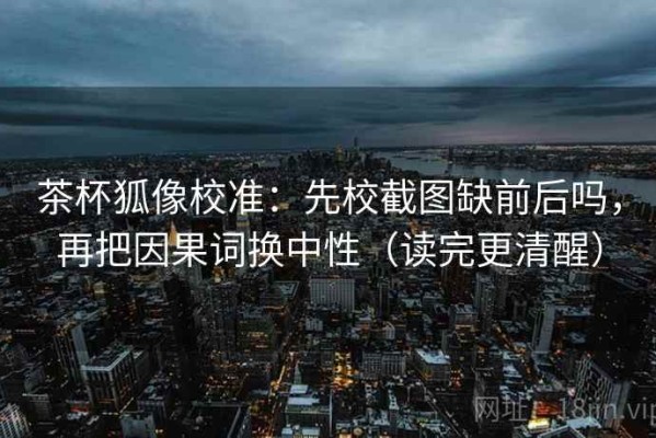 茶杯狐像校准：先校截图缺前后吗，再把因果词换中性（读完更清醒）