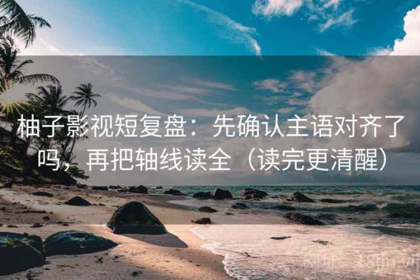 柚子影视短复盘：先确认主语对齐了吗，再把轴线读全（读完更清醒）