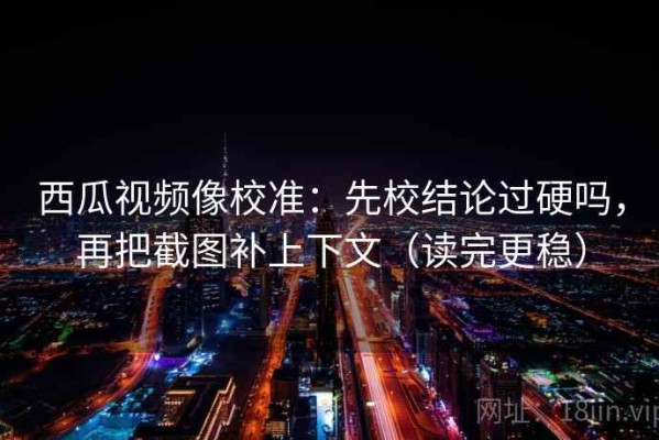 西瓜视频像校准：先校结论过硬吗，再把截图补上下文（读完更稳）