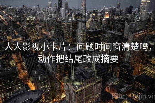 人人影视小卡片：问题时间窗清楚吗，动作把结尾改成摘要