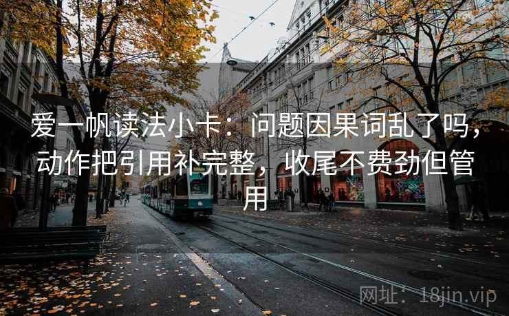 爱一帆读法小卡:问题因果词乱了吗,动作把引用补完整,收尾不费劲但管用 爱一帆读法小卡:问题因果词乱了吗,动作把引用补完整,收尾不费劲但管用