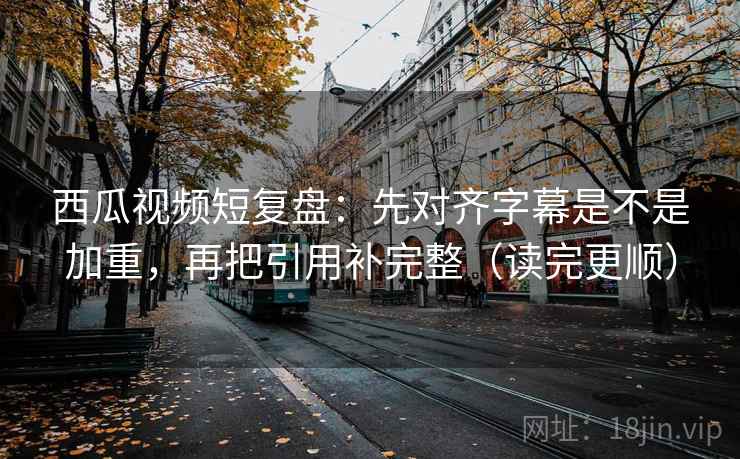 西瓜视频短复盘：先对齐字幕是不是加重，再把引用补完整（读完更顺）