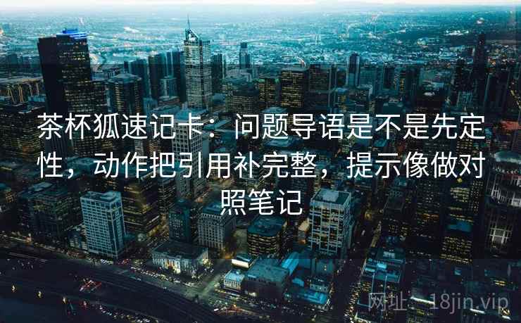 茶杯狐速记卡:问题导语是不是先定性,动作把引用补完整,提示像做对照笔记 茶杯狐速记卡:问题导语是不是先定性,动作把引用补完整,提示像做对照笔记
