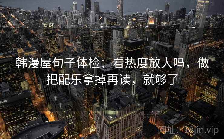 韩漫屋句子体检:看热度放大吗,做把配乐拿掉再读,就够了 韩漫屋句子体检:看热度放大吗,做把配乐拿掉再读,就够了