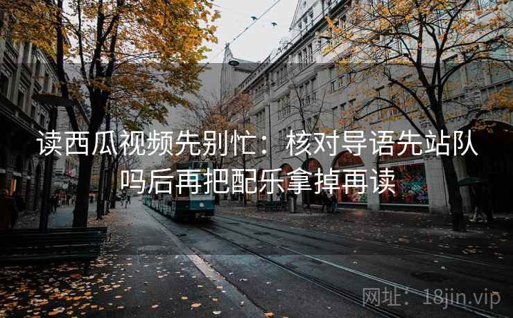 读西瓜视频先别忙:核对导语先站队吗后再把配乐拿掉再读 读西瓜视频先别忙:核对导语先站队吗后再把配乐拿掉再读
