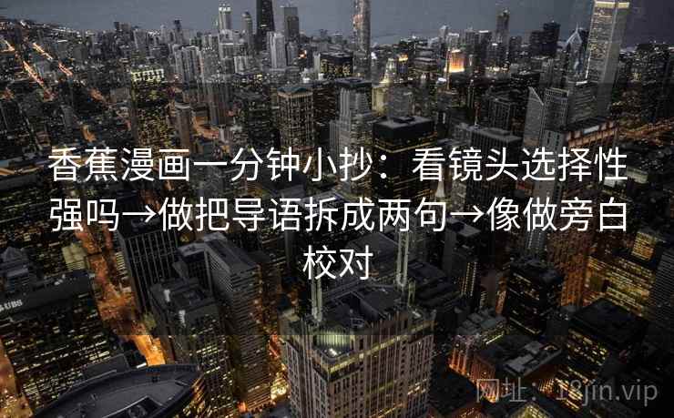 香蕉漫画一分钟小抄:看镜头选择性强吗→做把导语拆成两句→像做旁白校对 香蕉漫画一分钟小抄:看镜头选择性强吗→做把导语拆成两句→像做旁白校对