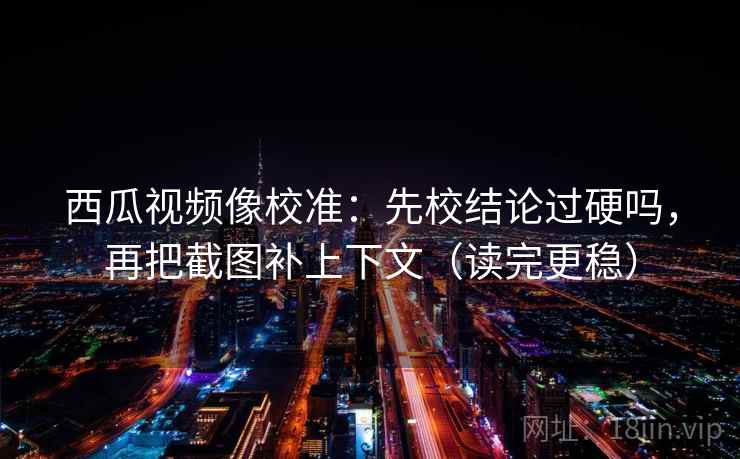 西瓜视频像校准:先校结论过硬吗,再把截图补上下文(读完更稳) 西瓜视频像校准:先校结论过硬吗,再把截图补上下文(读完更稳)