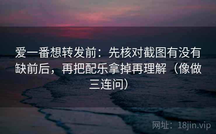 爱一番想转发前：先核对截图有没有缺前后，再把配乐拿掉再理解（像做三连问）