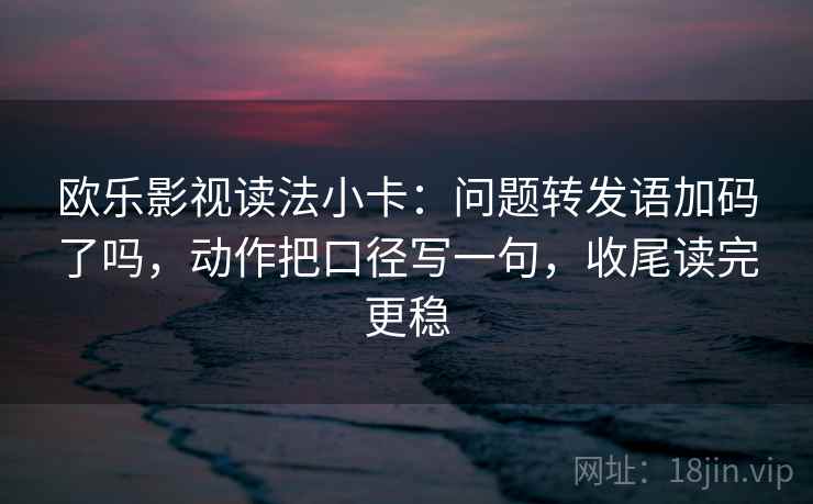 欧乐影视读法小卡：问题转发语加码了吗，动作把口径写一句，收尾读完更稳