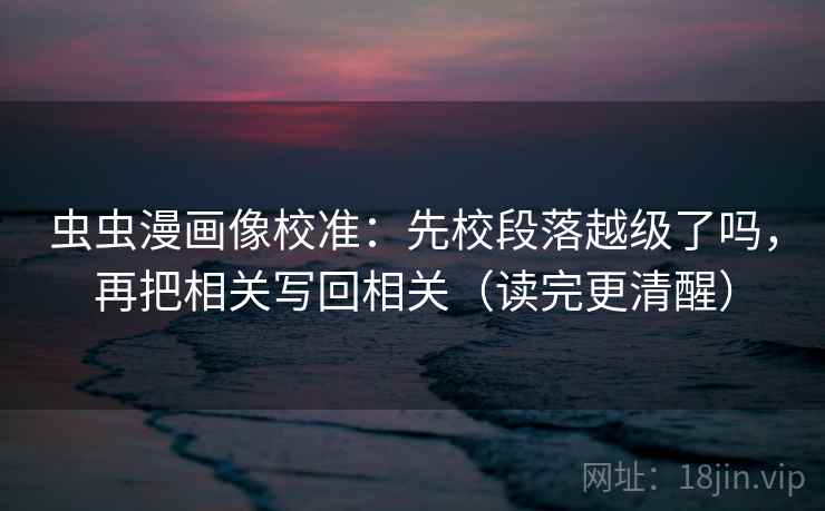 虫虫漫画像校准：先校段落越级了吗，再把相关写回相关（读完更清醒）