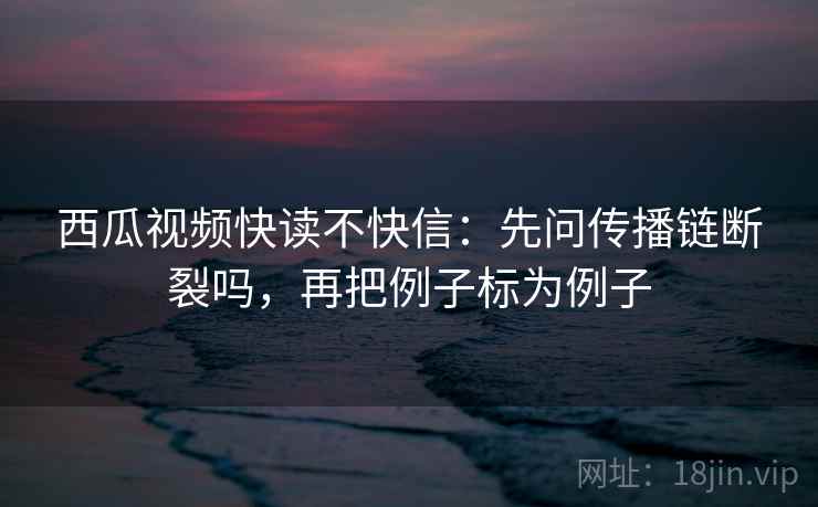 西瓜视频快读不快信：先问传播链断裂吗，再把例子标为例子