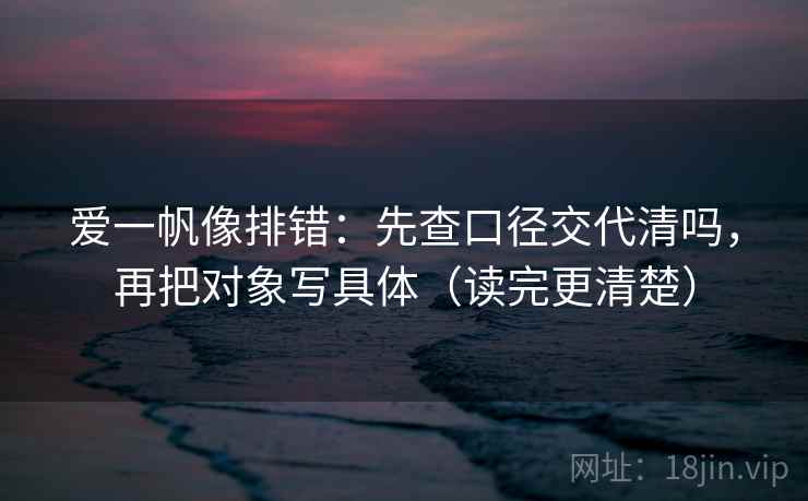 爱一帆像排错：先查口径交代清吗，再把对象写具体（读完更清楚）