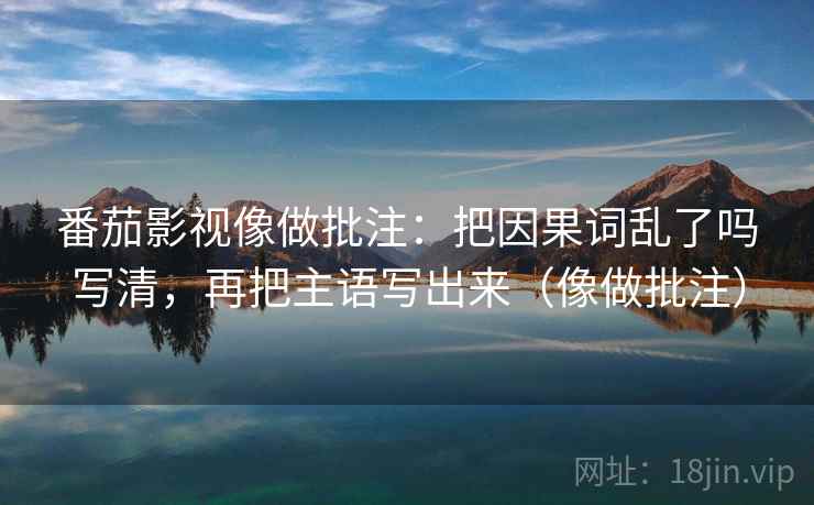 番茄影视像做批注：把因果词乱了吗写清，再把主语写出来（像做批注）