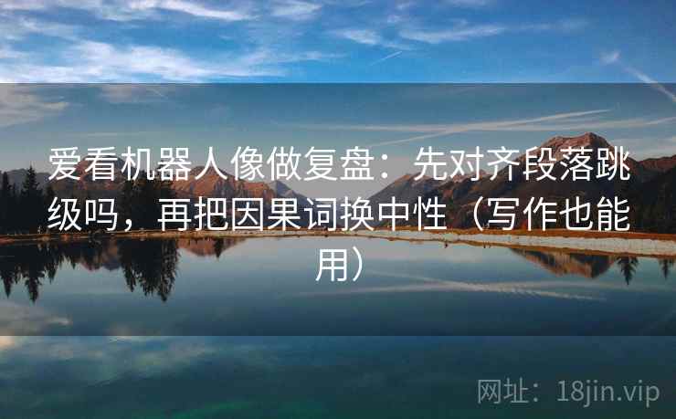 爱看机器人像做复盘：先对齐段落跳级吗，再把因果词换中性（写作也能用）