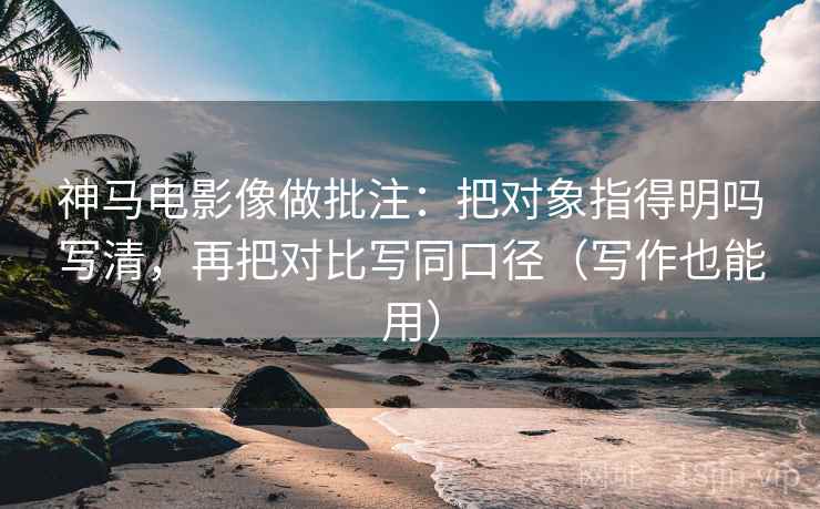 神马电影像做批注：把对象指得明吗写清，再把对比写同口径（写作也能用）