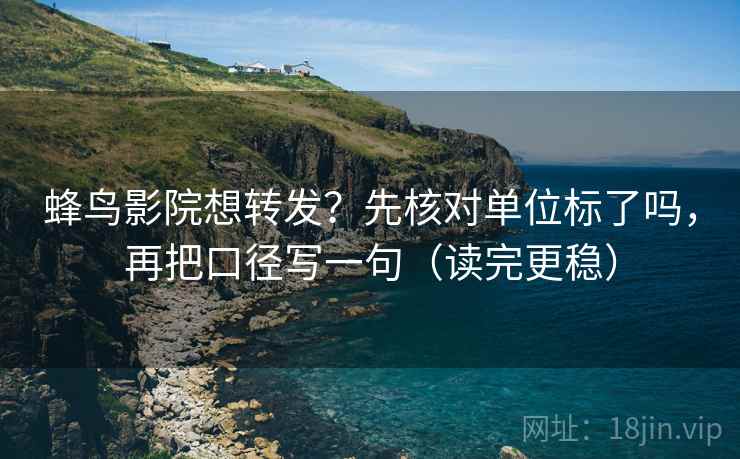 蜂鸟影院想转发？先核对单位标了吗，再把口径写一句（读完更稳）