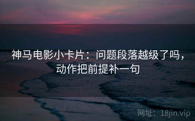 神马电影小卡片：问题段落越级了吗，动作把前提补一句