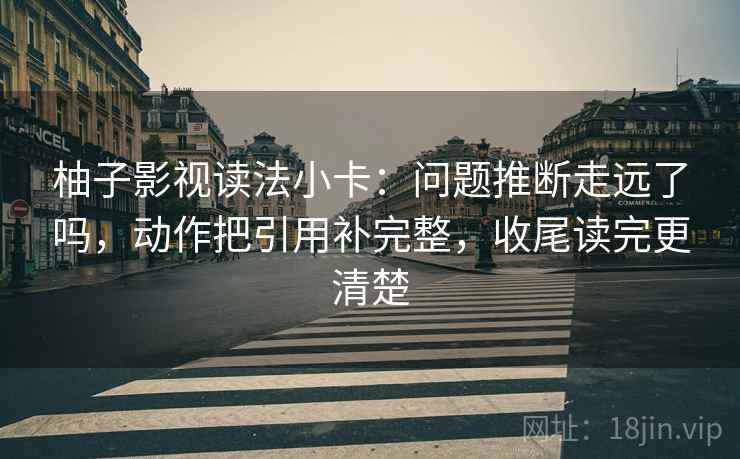 柚子影视读法小卡：问题推断走远了吗，动作把引用补完整，收尾读完更清楚