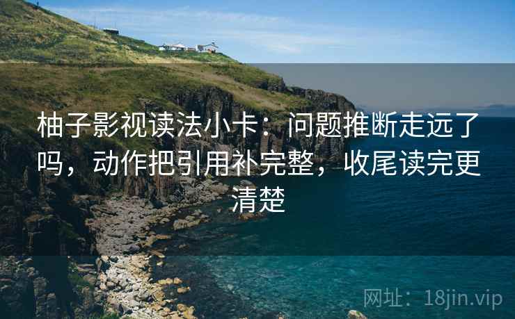 柚子影视读法小卡：问题推断走远了吗，动作把引用补完整，收尾读完更清楚