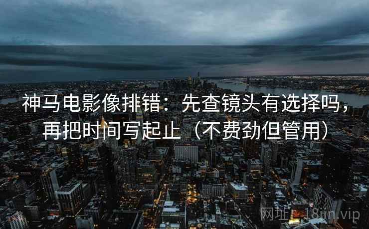 神马电影像排错：先查镜头有选择吗，再把时间写起止（不费劲但管用）
