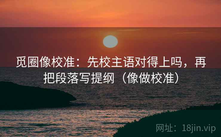 觅圈像校准：先校主语对得上吗，再把段落写提纲（像做校准）