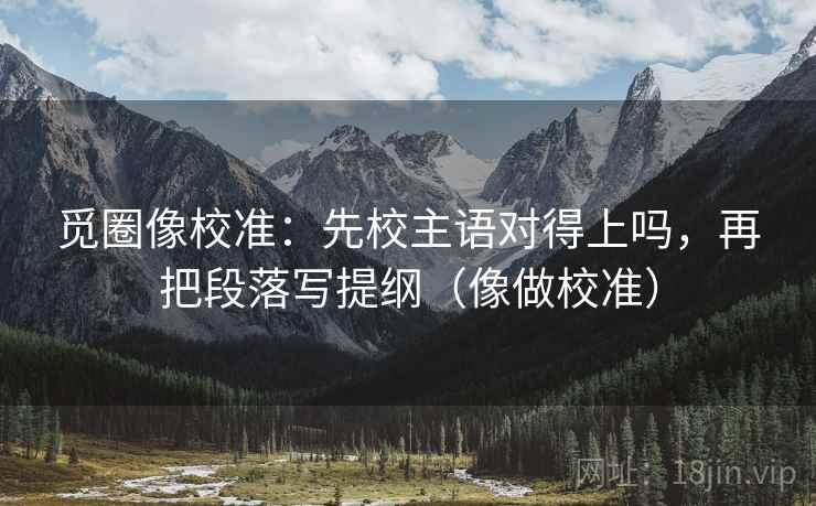 觅圈像校准：先校主语对得上吗，再把段落写提纲（像做校准）