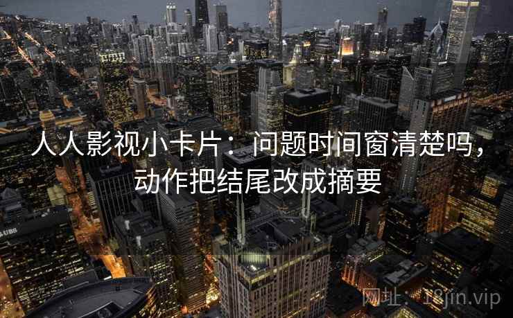 人人影视小卡片：问题时间窗清楚吗，动作把结尾改成摘要
