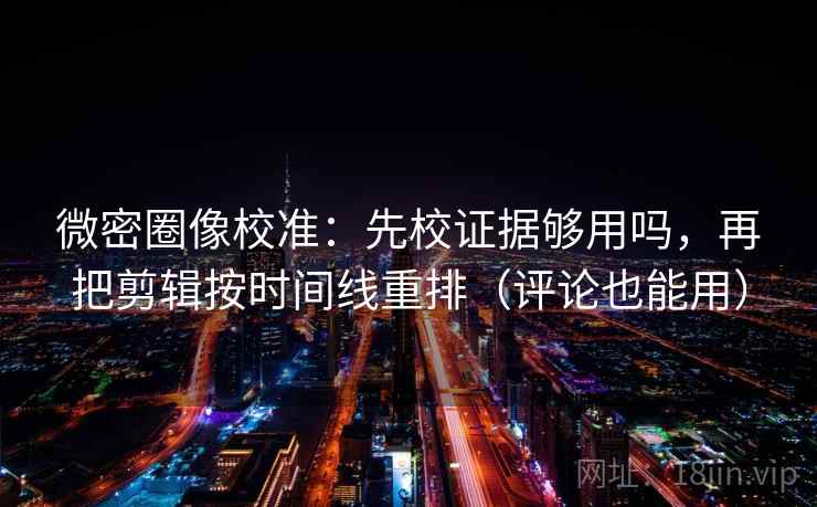 微密圈像校准：先校证据够用吗，再把剪辑按时间线重排（评论也能用）
