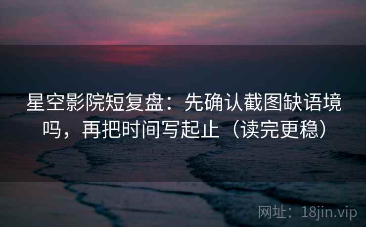 星空影院短复盘：先确认截图缺语境吗，再把时间写起止（读完更稳）