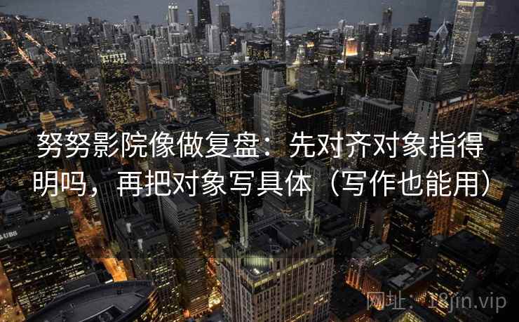 努努影院像做复盘：先对齐对象指得明吗，再把对象写具体（写作也能用）