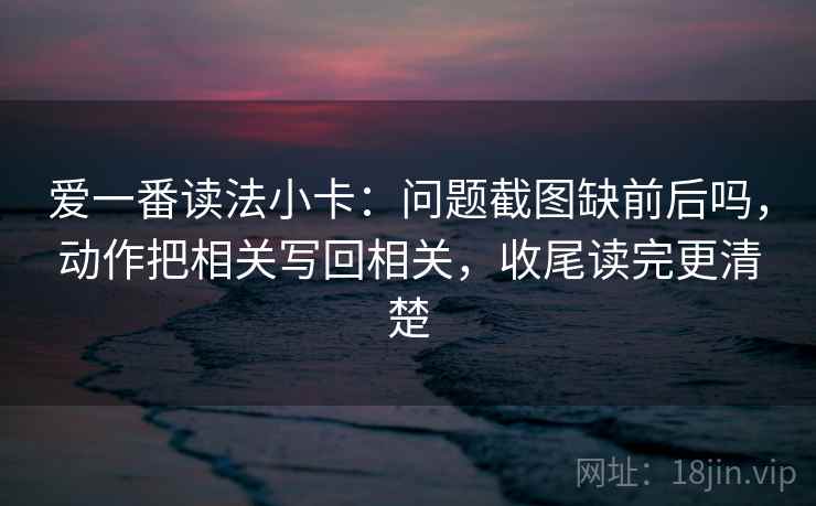 爱一番读法小卡：问题截图缺前后吗，动作把相关写回相关，收尾读完更清楚