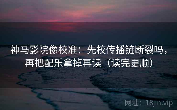 神马影院像校准：先校传播链断裂吗，再把配乐拿掉再读（读完更顺）
