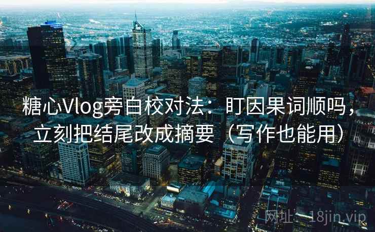 糖心Vlog旁白校对法：盯因果词顺吗，立刻把结尾改成摘要（写作也能用）