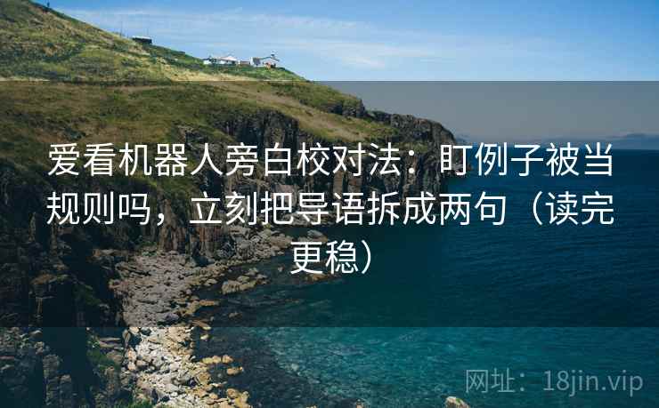 爱看机器人旁白校对法：盯例子被当规则吗，立刻把导语拆成两句（读完更稳）