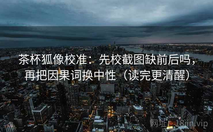 茶杯狐像校准：先校截图缺前后吗，再把因果词换中性（读完更清醒）