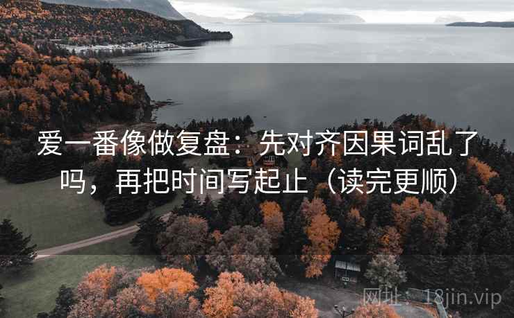 爱一番像做复盘：先对齐因果词乱了吗，再把时间写起止（读完更顺）
