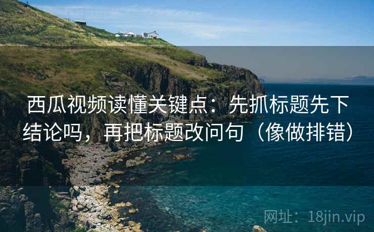 西瓜视频读懂关键点：先抓标题先下结论吗，再把标题改问句（像做排错）